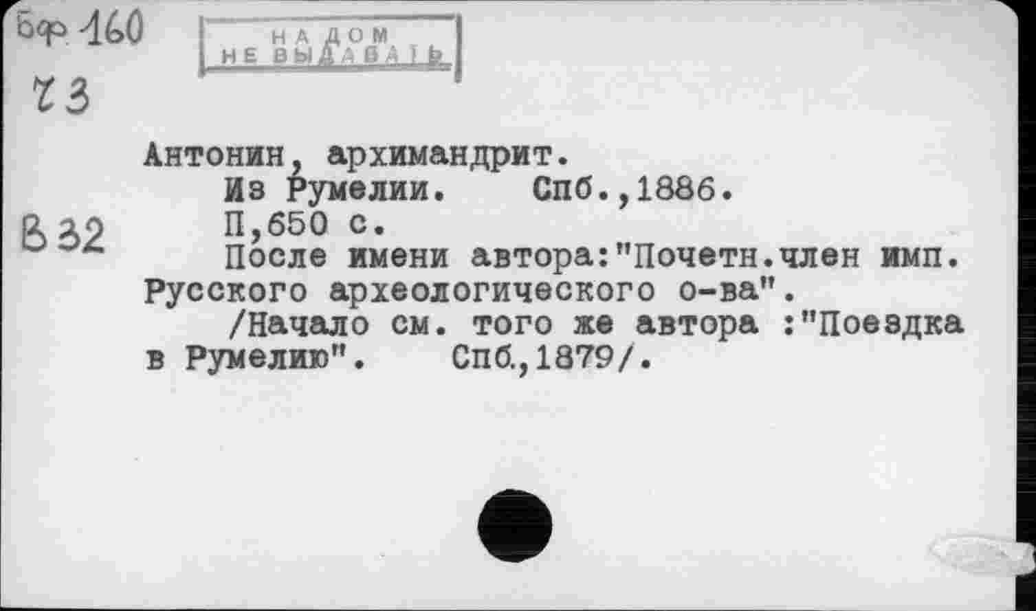 ﻿
Z3
НАЛОМ HEB Ь Ц	l i	I
В e>2
Антонин, архимандрит.
Из Румелии. Спб.,188б.
П,б50 с.
После имени автора:"Почетн.член имп. Русского археологического о-ва".
/Начало см. того же автора :"Поездка в Румелию". Спб.,1879/.